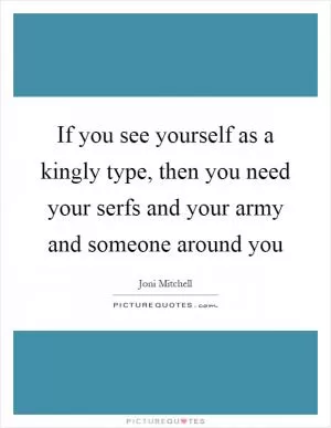 If you see yourself as a kingly type, then you need your serfs and your army and someone around you Picture Quote #1