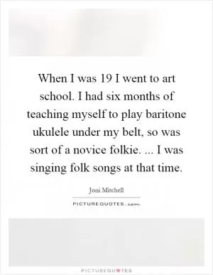 When I was 19 I went to art school. I had six months of teaching myself to play baritone ukulele under my belt, so was sort of a novice folkie. ... I was singing folk songs at that time Picture Quote #1