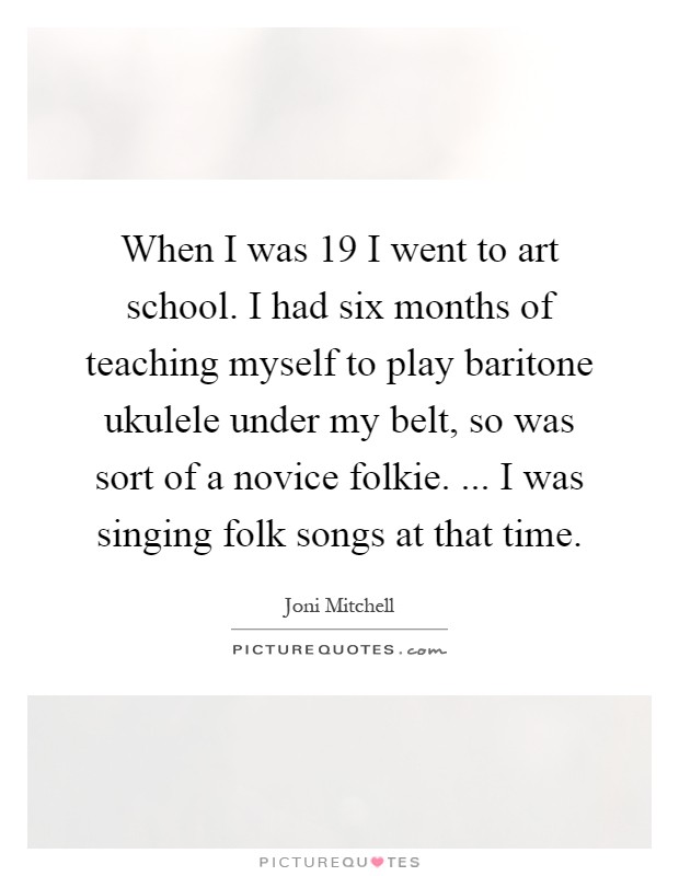 When I was 19 I went to art school. I had six months of teaching myself to play baritone ukulele under my belt, so was sort of a novice folkie. ... I was singing folk songs at that time Picture Quote #1