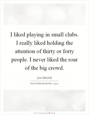 I liked playing in small clubs. I really liked holding the attention of thirty or forty people. I never liked the roar of the big crowd Picture Quote #1