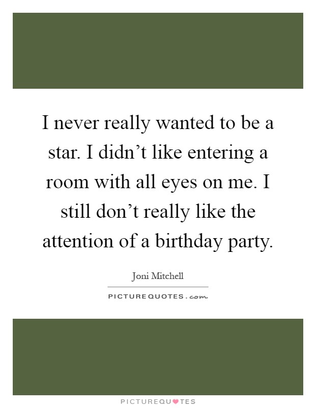 I never really wanted to be a star. I didn't like entering a room with all eyes on me. I still don't really like the attention of a birthday party Picture Quote #1