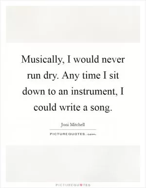Musically, I would never run dry. Any time I sit down to an instrument, I could write a song Picture Quote #1