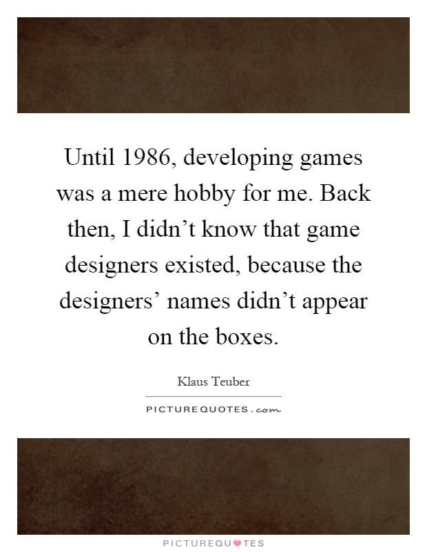 Until 1986, developing games was a mere hobby for me. Back then, I didn't know that game designers existed, because the designers' names didn't appear on the boxes Picture Quote #1