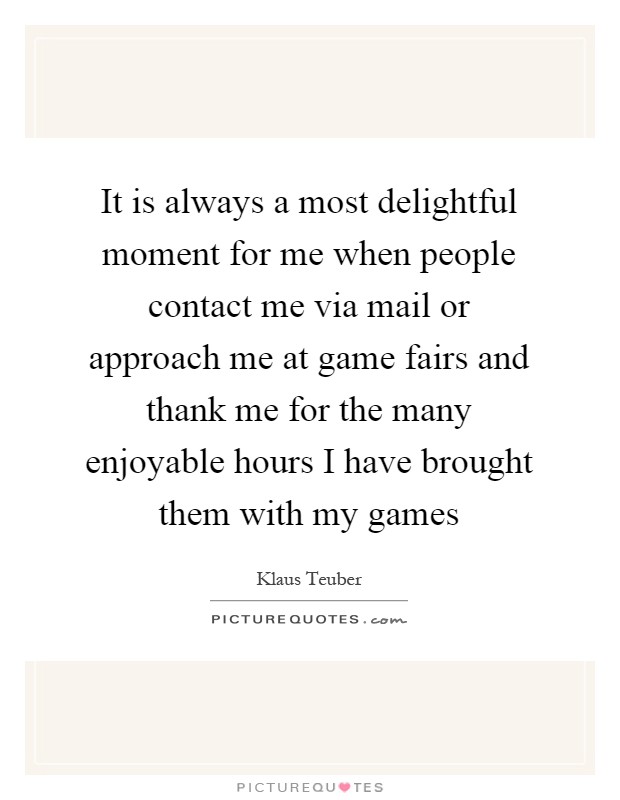 It is always a most delightful moment for me when people contact me via mail or approach me at game fairs and thank me for the many enjoyable hours I have brought them with my games Picture Quote #1