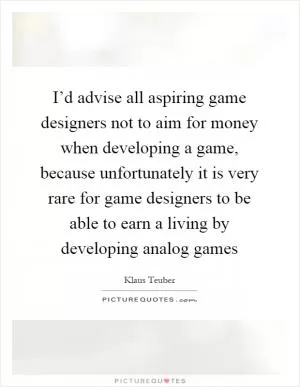 I’d advise all aspiring game designers not to aim for money when developing a game, because unfortunately it is very rare for game designers to be able to earn a living by developing analog games Picture Quote #1