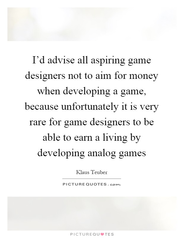 I'd advise all aspiring game designers not to aim for money when developing a game, because unfortunately it is very rare for game designers to be able to earn a living by developing analog games Picture Quote #1