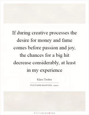 If during creative processes the desire for money and fame comes before passion and joy, the chances for a big hit decrease considerably, at least in my experience Picture Quote #1
