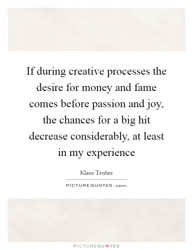 If during creative processes the desire for money and fame comes before passion and joy, the chances for a big hit decrease considerably, at least in my experience Picture Quote #1