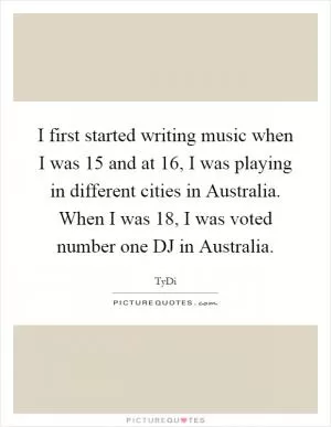 I first started writing music when I was 15 and at 16, I was playing in different cities in Australia. When I was 18, I was voted number one DJ in Australia Picture Quote #1