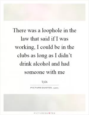 There was a loophole in the law that said if I was working, I could be in the clubs as long as I didn’t drink alcohol and had someone with me Picture Quote #1