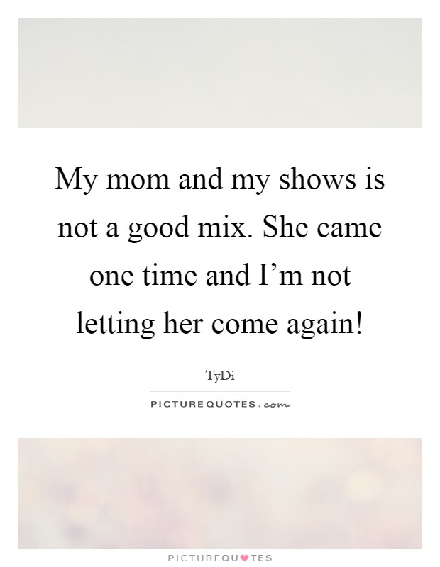 My mom and my shows is not a good mix. She came one time and I'm not letting her come again! Picture Quote #1