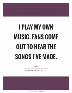 I play my own music. Fans come out to hear the songs I’ve made Picture Quote #1