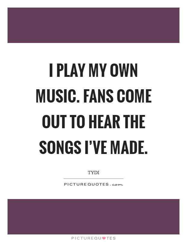 I play my own music. Fans come out to hear the songs I've made Picture Quote #1