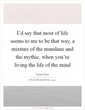 I’d say that most of life seems to me to be that way, a mixture of the mundane and the mythic, when you’re living the life of the mind Picture Quote #1