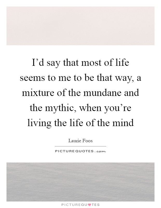 I'd say that most of life seems to me to be that way, a mixture of the mundane and the mythic, when you're living the life of the mind Picture Quote #1