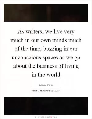 As writers, we live very much in our own minds much of the time, buzzing in our unconscious spaces as we go about the business of living in the world Picture Quote #1