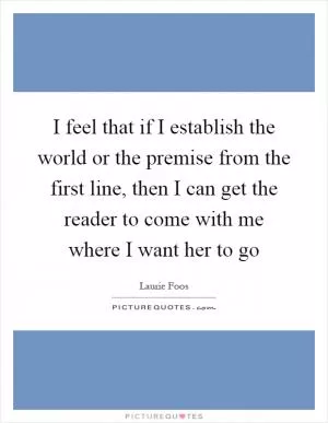 I feel that if I establish the world or the premise from the first line, then I can get the reader to come with me where I want her to go Picture Quote #1