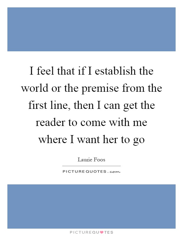 I feel that if I establish the world or the premise from the first line, then I can get the reader to come with me where I want her to go Picture Quote #1
