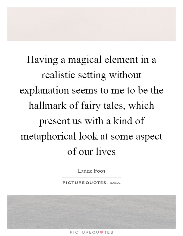 Having a magical element in a realistic setting without explanation seems to me to be the hallmark of fairy tales, which present us with a kind of metaphorical look at some aspect of our lives Picture Quote #1