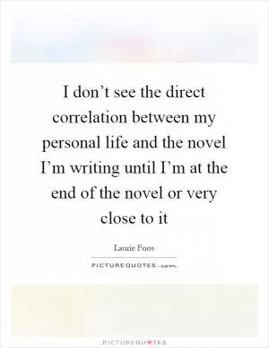 I don’t see the direct correlation between my personal life and the novel I’m writing until I’m at the end of the novel or very close to it Picture Quote #1