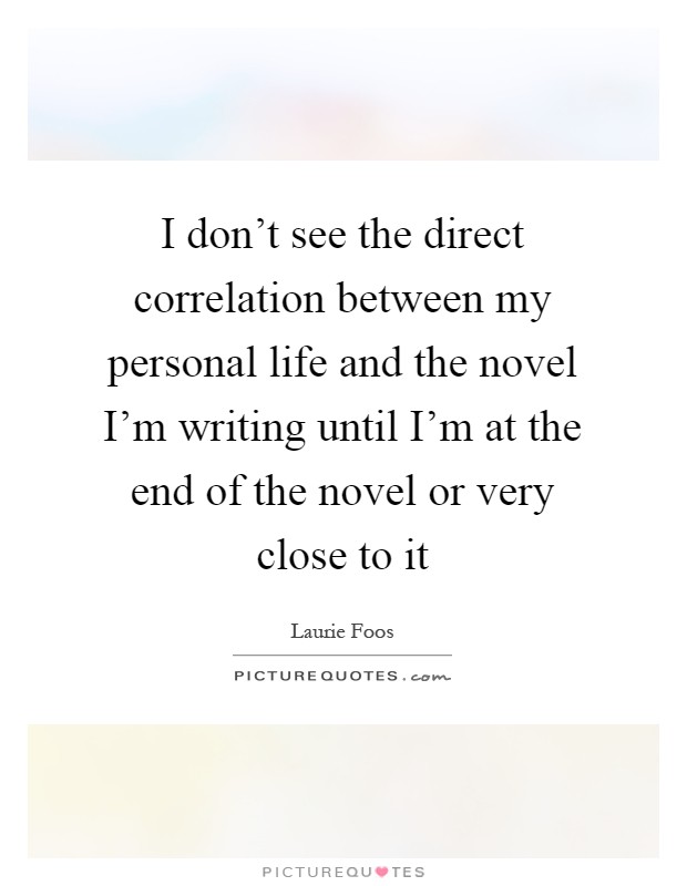 I don't see the direct correlation between my personal life and the novel I'm writing until I'm at the end of the novel or very close to it Picture Quote #1