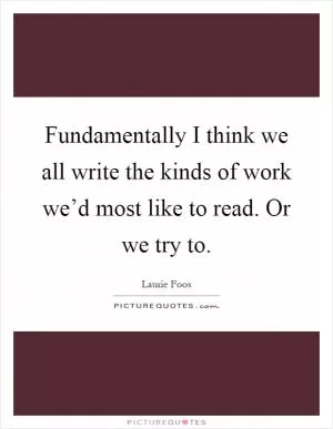 Fundamentally I think we all write the kinds of work we’d most like to read. Or we try to Picture Quote #1