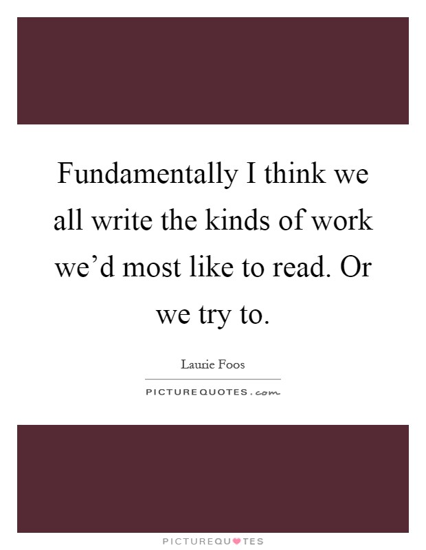 Fundamentally I think we all write the kinds of work we'd most like to read. Or we try to Picture Quote #1