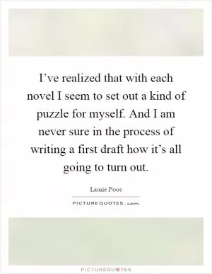 I’ve realized that with each novel I seem to set out a kind of puzzle for myself. And I am never sure in the process of writing a first draft how it’s all going to turn out Picture Quote #1
