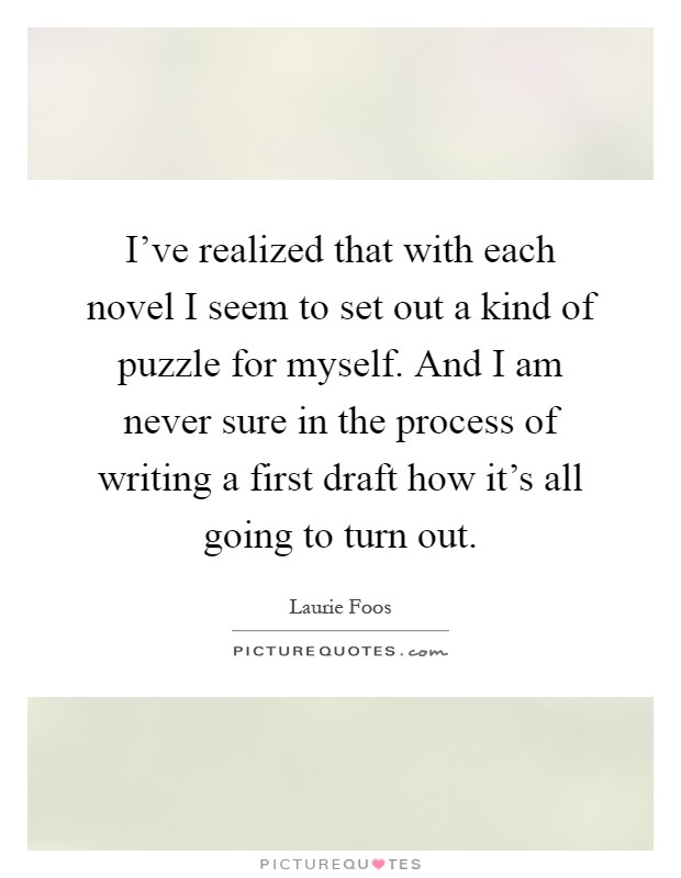 I've realized that with each novel I seem to set out a kind of puzzle for myself. And I am never sure in the process of writing a first draft how it's all going to turn out Picture Quote #1