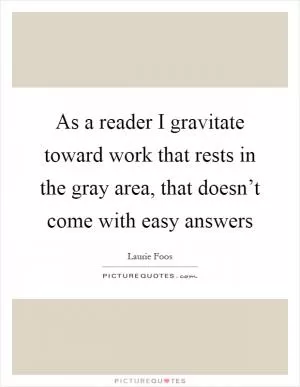 As a reader I gravitate toward work that rests in the gray area, that doesn’t come with easy answers Picture Quote #1