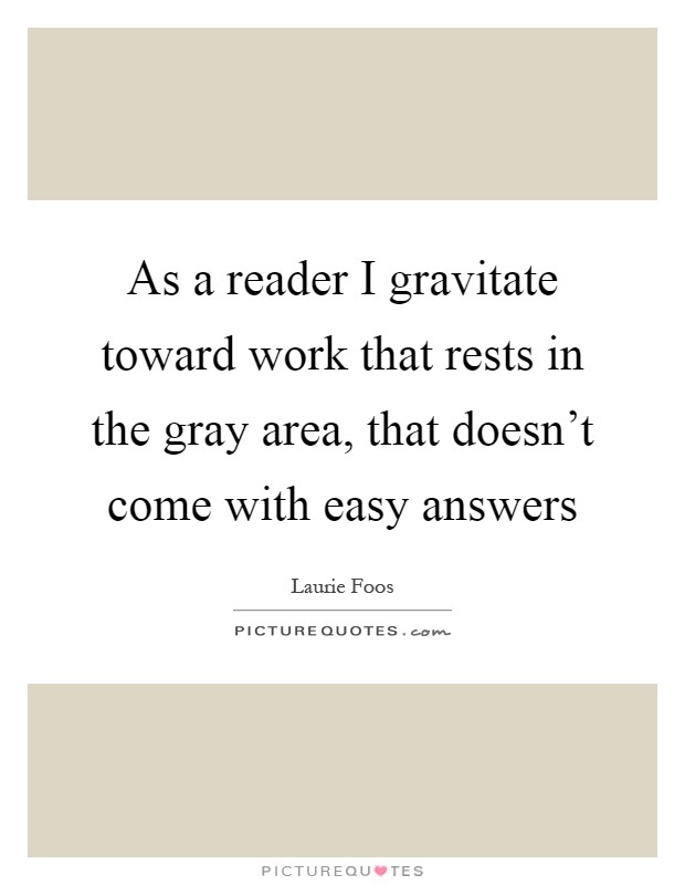 As a reader I gravitate toward work that rests in the gray area, that doesn't come with easy answers Picture Quote #1