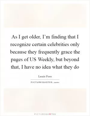 As I get older, I’m finding that I recognize certain celebrities only because they frequently grace the pages of US Weekly, but beyond that, I have no idea what they do Picture Quote #1