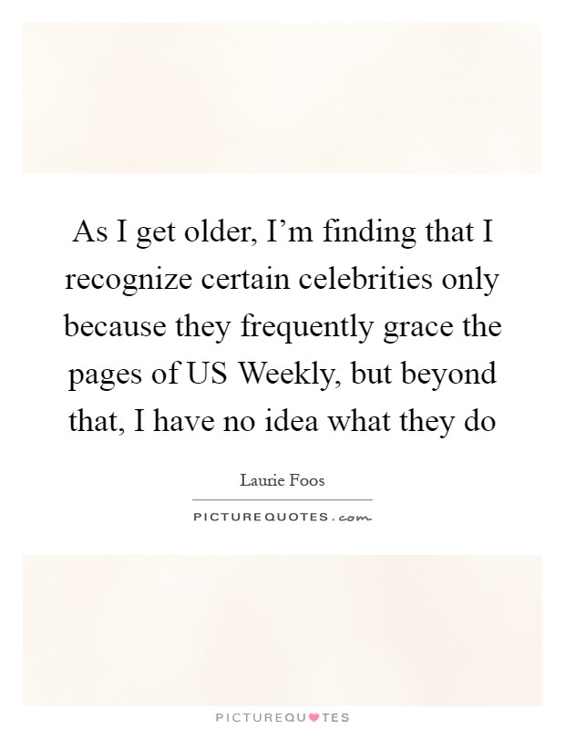 As I get older, I'm finding that I recognize certain celebrities only because they frequently grace the pages of US Weekly, but beyond that, I have no idea what they do Picture Quote #1