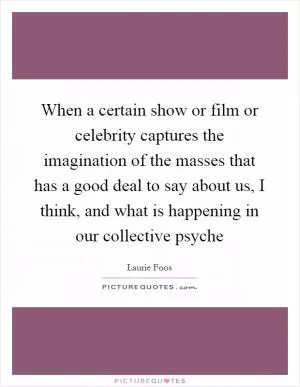 When a certain show or film or celebrity captures the imagination of the masses that has a good deal to say about us, I think, and what is happening in our collective psyche Picture Quote #1