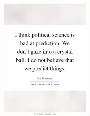 I think political science is bad at prediction. We don’t gaze into a crystal ball. I do not believe that we predict things Picture Quote #1