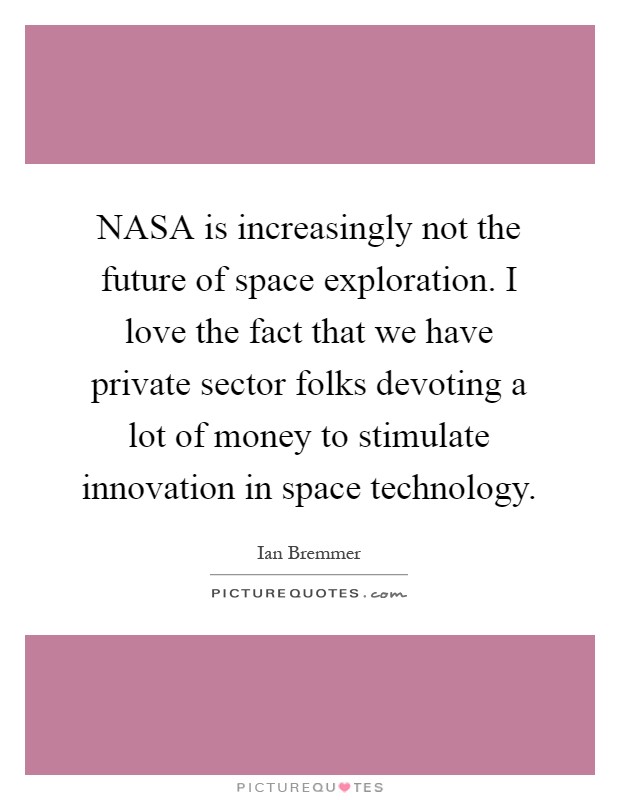 NASA is increasingly not the future of space exploration. I love the fact that we have private sector folks devoting a lot of money to stimulate innovation in space technology Picture Quote #1