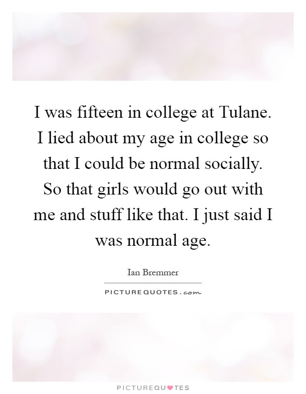 I was fifteen in college at Tulane. I lied about my age in college so that I could be normal socially. So that girls would go out with me and stuff like that. I just said I was normal age Picture Quote #1