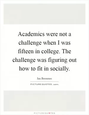 Academics were not a challenge when I was fifteen in college. The challenge was figuring out how to fit in socially Picture Quote #1