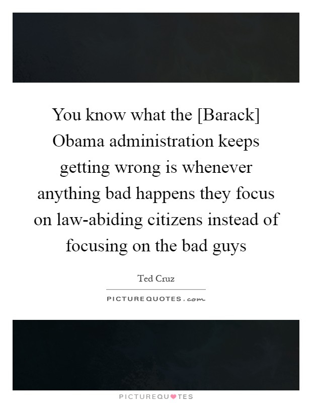 You know what the [Barack] Obama administration keeps getting wrong is whenever anything bad happens they focus on law-abiding citizens instead of focusing on the bad guys Picture Quote #1