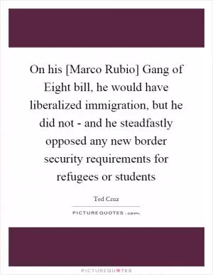 On his [Marco Rubio] Gang of Eight bill, he would have liberalized immigration, but he did not - and he steadfastly opposed any new border security requirements for refugees or students Picture Quote #1