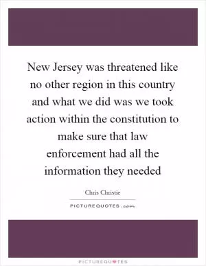 New Jersey was threatened like no other region in this country and what we did was we took action within the constitution to make sure that law enforcement had all the information they needed Picture Quote #1