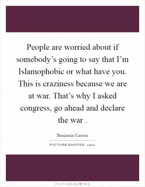 People are worried about if somebody’s going to say that I’m Islamophobic or what have you. This is craziness because we are at war. That’s why I asked congress, go ahead and declare the war  Picture Quote #1