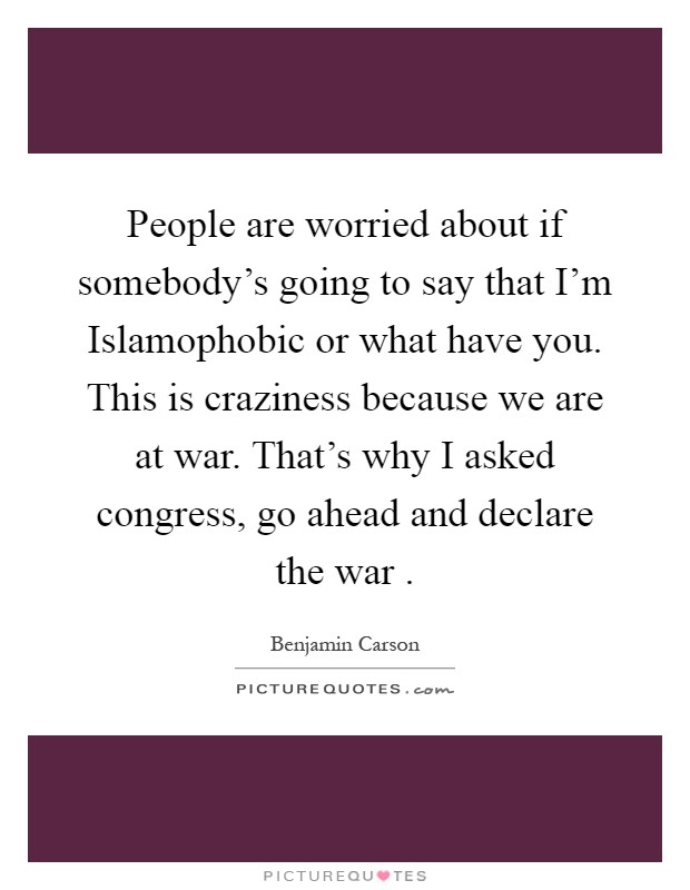 People are worried about if somebody's going to say that I'm Islamophobic or what have you. This is craziness because we are at war. That's why I asked congress, go ahead and declare the war Picture Quote #1