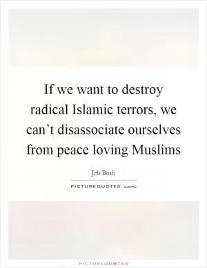 If we want to destroy radical Islamic terrors, we can’t disassociate ourselves from peace loving Muslims Picture Quote #1