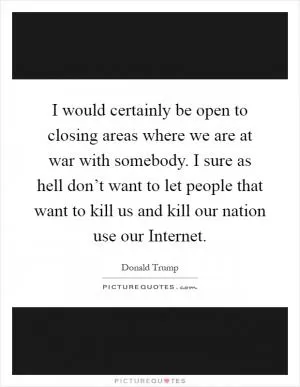 I would certainly be open to closing areas where we are at war with somebody. I sure as hell don’t want to let people that want to kill us and kill our nation use our Internet Picture Quote #1