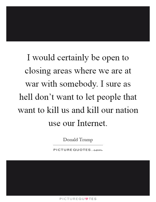 I would certainly be open to closing areas where we are at war with somebody. I sure as hell don't want to let people that want to kill us and kill our nation use our Internet Picture Quote #1