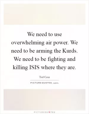 We need to use overwhelming air power. We need to be arming the Kurds. We need to be fighting and killing ISIS where they are Picture Quote #1