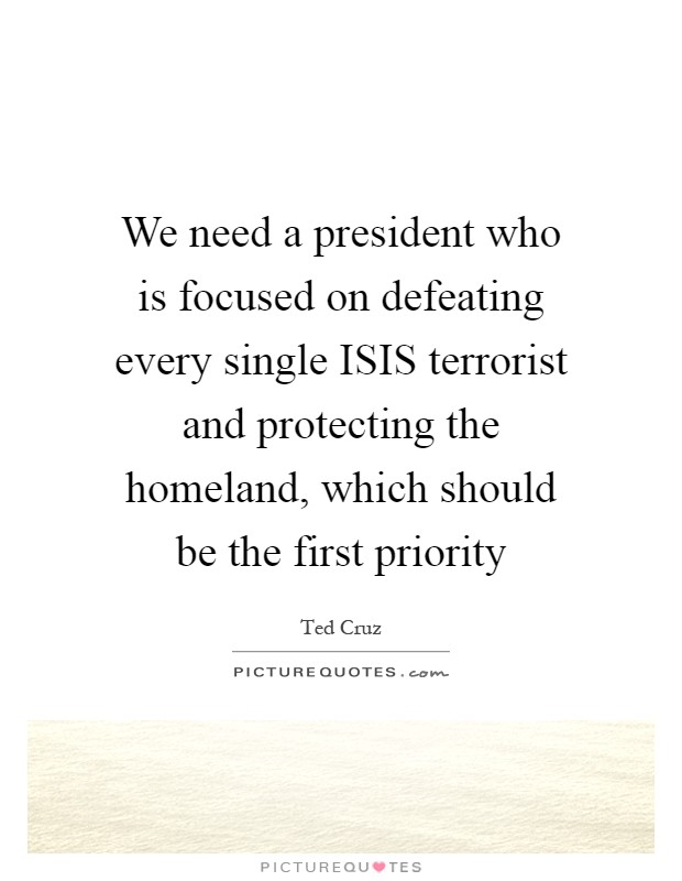 We need a president who is focused on defeating every single ISIS terrorist and protecting the homeland, which should be the first priority Picture Quote #1