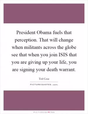 President Obama fuels that perception. That will change when militants across the globe see that when you join ISIS that you are giving up your life, you are signing your death warrant Picture Quote #1