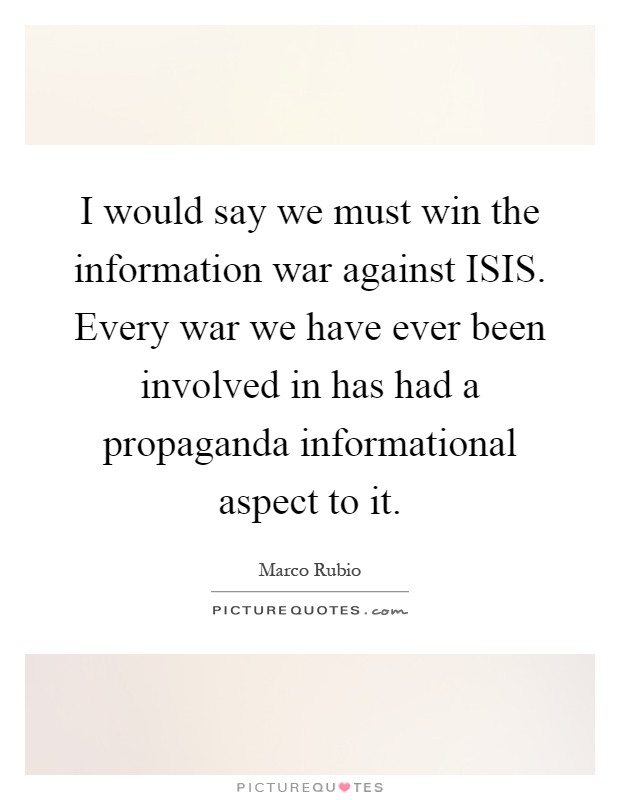 I would say we must win the information war against ISIS. Every war we have ever been involved in has had a propaganda informational aspect to it Picture Quote #1